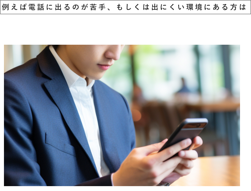 例えば電話に出るのが苦手、もしくは出にくい環境にある方は電話ＮＧやメールのみのやり取りやＳＮＳのみでのやり取りのみなど選択して頂けます。